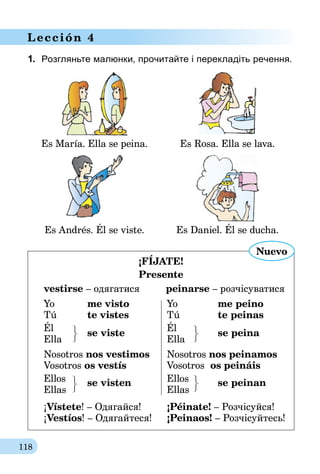 118
Lección 4
1.	 Розгляньте малюнки, прочитайте і перекладіть речення.
Es María. Ella se peina. Es Rosa. Ella se lava.
Es Andrés. Él se viste. Es Daniel. Él se ducha.
¡FÍJATE!
Presente
vestirse – одягатися         peinarse – розчісуватися
Yo 	 me visto	 Yo 	 me peino
Tú 	 te vistes	 Tú 	 te peinas
Él	 se viste
	 Él 	
se peina
Ella			 Ella
Nosotros nos vestimos	Nosotros nos peinamos
Vosotros os vestís	 Vosotros os peináis
Ellos	 se visten	Ellos	se peinan
Ellas	 		 Ellas
¡Vístete! – Одягайся!	 ¡Péinate! – Розчісуйся!
¡Vestíos! – Одягайтеся!	 ¡Peinaos! – Розчісуйтесь!
Nuevo
 