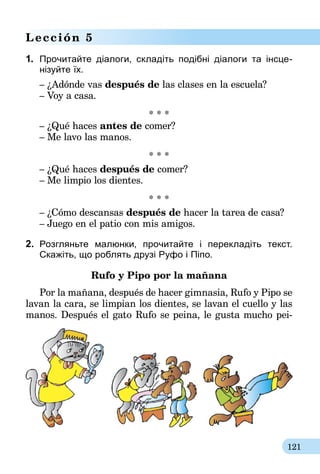 121
Lección 5
1.	 Прочитайте діалоги, складіть подібні діалоги та інсце­
нiзуйте їх.
– ¿Adónde vas después de las clases en la escuela?
– Voy a casa.
* * *
– ¿Qué haces antes de comer?
– Me lavo las manos.
* * *
– ¿Qué haces después de comer?
– Me limpio los dientes.
* * *
– ¿Cómo descansas después de hacer la tarea de casa?
– Juego en el patio con mis amigos.
2.	 Розгляньте малюнки, прочитайте і перекладіть текст.
Скажіть, що роблять друзі Руфо і Піпо.
Rufo y Pipo por la mañana
Por la mañana, después de hacer gimnasia, Rufo y Pipo se
lavan la cara, se limpian los dientes, se lavan el cuello y las
manos. Después el gato Rufo se peina, le gusta mucho pei-
 