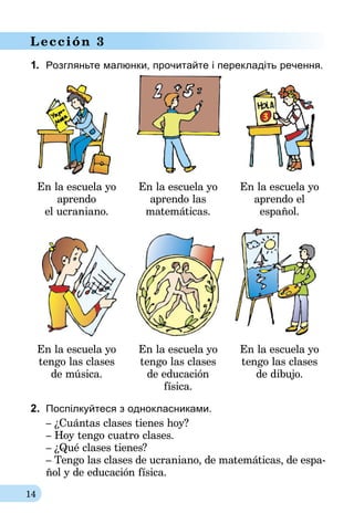 14
Lección 3
1.	 Розгляньте малюнки, прочитайте і перекладіть речення.
En la escuela yo
aprendo
el ucraniano.
En la escuela yo
ap­­rendo las
matemáticas.
En la escuela yo
aprendo el
español.
En la escuela yo
tengo las clases
de música.
En la escuela yo
tengo las clases
de educación
física.
En la escuela yo
tengo las clases
de dibujo.
2.	 Поспілкуйтеся з однокласниками.
– ¿Cuántas clases tienes hoy?
– Hoy tengo cuatro clases.
– ¿Qué clases tienes?
– Tengo las clases de ucraniano, de matemáticas, de espa-
ñol y de educación física.
 