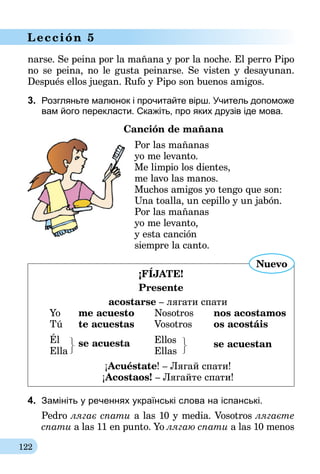 122
Lección 5
narse. Se peina por la mañana y por la noche. El perro Pipo
no se peina, no le gusta peinarse. Se visten y desayunan.
Después ellos juegan. Rufo y Pipo son buenos amigos.
3.	 Розгляньте малюнок і прочитайте вірш. Учитель допоможе
вам його перекласти. Скажіть, про яких друзів іде мова.
	 Canción de mañana
Por las mañanas
yo me levanto.
Me limpio los dientes,
me lavo las manos.
Muchos amigos yo tengo que son:
Una toalla, un cepillo y un jabón.
Por las mañanas
yo me levanto,
y esta canción
siempre la canto.
¡FÍJATE!
Presente
acostarse – лягати спати
Yo 	 me acuesto	 Nosotros 	 nos acostamos
Tú 	 te acuestas	 Vosotros 	 os acostáis
Él 	 se acuesta	Ellos	 se acuestan
Ella		 Ellas
¡Acuéstate! – Лягай спати!
¡Acostaos! – Лягайте спати!
Nuevo
4.	 Замініть у реченнях українські слова на іспанські.
Pedro лягає спати a las 10 y media. Vosotros лягаєте
спати a las 11 en punto. Yo лягаю спати a las 10 menos
 