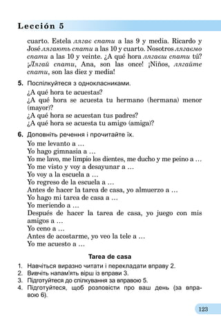 123
Lección 5
cuarto. Estela лягає спати a las 9 y media. Ricardo y
José лягають спати a las 10 y cuarto. Nosotros лягаємо
спати a las 10 y veinte. ¿A qué hora лягаєш спати tú?
¡Лягай спати, Ana, son las once! ¡Niños, лягайте
спати, son las diez y media!
5.	 Поспілкуйтеся з однокласниками.
¿A qué hora te acuestas?
¿A qué hora se acuesta tu hermano (hermana) menor
(mayor)?
¿A qué hora se acuestan tus padres?
¿A qué hora se acuesta tu amigo (amiga)?
6.	 Доповніть речення і прочитайте їх.
Yo me levanto a …
Yo hago gimnasia a …
Yo me lavo, me limpio los dientes, me ducho y me peino a …
Yo me visto y voy a desayunar a …
Yo voy a la escuela a …
Yo regreso de la escuela a …
Antes de hacer la tarea de casa, yo almuerzo a …
Yo hago mi tarea de casa a …
Yo meriendo a …
Después de hacer la tarea de casa, yo juego con mis
amigos a …
Yo ceno a …
Antes de acostarme, yo veo la tele a …
Yo me acuesto a …
Tarea de casa
1.	 Навчіться виразно читати і перекладати вправу 2.
2.	 Вивчіть напам’ять вірш із вправи 3.
3.	 Підготуйтеся до спілкування за вправою 5.
4.	 Підготуйтеся, щоб розповісти про ваш день (за впра-­
вою 6).
 