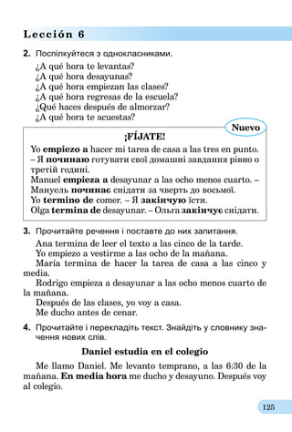 125
Lección 6
2.	 Поспілкуйтеся з однокласниками.
¿A qué hora te levantas?
¿A qué hora desayunas?
¿A qué hora empiezan las clases?
¿A qué hora regresas de la escuela?
¿Qué haces después de almorzar?
¿A qué hora te acuestas?
¡FÍJATE!
Yo empiezo a hacer mi tarea de casa a las tres en punto.
– Я починаю готувати свої домашні завдання рівно о
третій годині.
Manuel empieza a desayunar a las ocho menos cuarto. –
Мануель починає снідати за чверть до восьмої.
Yo termino de comer. – Я закінчую їсти.
Olga termina de desayunar. – Ольга закінчує снідати.
Nuevo
3.	 Прочитайте речення і поставте до них запитання.
Ana termina de leer el texto a las cinco de la tarde.
Yo empiezo a vestirme a las ocho de la mañana.
María termina de hacer la tarea de casa a las cinco y
media.
Rodrigo empieza a desayunar a las ocho menos cuarto de
la mañana.
Después de las clases, yo voy a casa.
Me ducho antes de cenar.
4.	 Прочитайте і перекладіть текст. Знайдіть у словнику зна-
чення нових слів.
Daniel estudia en el colegio
Me llamo Daniel. Me levanto temprano, a las 6:30 de la
mañana. En media hora me ducho y desayuno. Después voy
al colegio.
 
