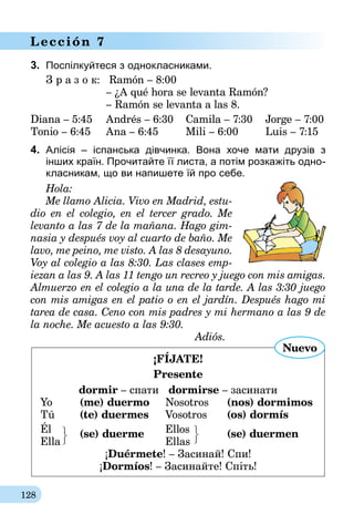 128
Lección 7
3.	 Поспілкуйтеся з однокласниками.
З р а з о к:	 Ramón – 8:00
	– ¿A qué hora se levanta Ramón?
	 – Ramón se levanta a las 8.
Diana – 5:45
Tonio – 6:45
Andrés – 6:30
Ana – 6:45
Camila – 7:30
Mili – 6:00
Jorge – 7:00
Luis – 7:15
4.	 Алісія – іспанська дівчинка. Вона хоче мати друзів з
інших країн. Прочитайте її листа, а потім розкажіть одно-
класникам, що ви напишете їй про себе.
Hola:
Me llamo Alicia. Vivo en Madrid, estu-
dio en el colegio, en el tercer grado. Me
levanto a las 7 de la mañana. Hago gim-
nasia y después voy al cuarto de baño. Me
lavo, me peino, me visto. A las 8 des­ayuno.
Voy al colegio a las 8:30. Las clases emp-
iezan a las 9. A las 11 tengo un recreo y juego con mis amigas.
Almuerzo en el colegio a la una de la tarde. A las 3:30 juego
con mis amigas en el patio o en el jardín. Después hago mi
tarea de casa. Ceno con mis padres y mi hermano a las 9 de
la noche. Me acuesto a las 9:30.
Adiós.
¡FÍJATE!
Presente
dormir – спати   dormirse – засинати
Yo 	 (me) duermo	 Nosotros 	 (nos) dormimos
Tú 	 (te) duermes	 Vosotros 	 (os) dormís
Él		 Ellos
Ella
(se) duerme
	Ellas	
(se) duermen
¡Duérmete! – Засинай! Cпи!
¡Dormíos! – Засинайте! Спіть!
Nuevo
 