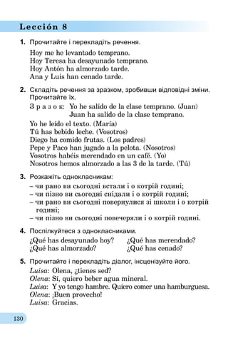 130
Lección 8
1.	 Прочитайте і перекладіть речення.
Hoy me he levantado temprano.
Hoy Teresa ha desayunado temprano.
Hoy Antón ha almorzado tarde.
Ana y Luis han cenado tarde.
2.	 Складіть речення за зразком, зробивши відповідні зміни.
Прочитайте їх.
З р а з о к:	 Yo he salido de la clase temprano. (Juan)
	 Juan ha salido de la clase temprano.
Yo he leído el texto. (María)
Tú has bebido leche. (Vosotros)
Diego ha comido frutas. (Los padres)
Pepe y Paco han jugado a la pelota. (Nosotros)
Vosotros habéis merendado en un café. (Yo)
Nosotros hemos almorzado a las 3 de la tarde. (Tú)
3.	 Розкажіть однокласникам:
– чи рано ви сьогодні встали і о котрій годині;
– чи пізно ви сьогодні снідали і о котрій годині;
– чи рано ви сьогодні повернулися зі школи і о котрій
годині;
– чи пізно ви сьогодні повечеряли і о котрій годині.
4.	 Поспілкуйтеся з однокласниками.
¿Qué has desayunado hoy?	 ¿Qué has merendado?
¿Qué has almorzado?		 ¿Qué has cenado?
5.	 Прочитайте і перекладіть діалог, інсценiзуйте його.
Luisa:	Olena, ¿tienes sed?
Olena:	Sí, quiero beber agua mineral.
Luisa:	 Y yo tengo hambre. Quiero comer una hamburguesa.
Olena:	¡Buen provecho!
Luisa:	Gracias.
 
