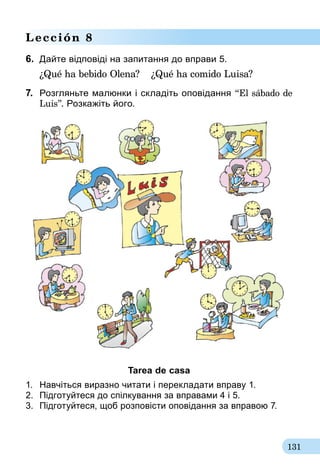 131
Lección 8
6.	 Дайте відповіді на запитання до вправи 5.
¿Qué ha bebido Olena?	 ¿Qué ha comido Luisa?
7.	 Розгляньте малюнки і складіть оповідання “El sábado de
Luis”. Розкажіть його.
Tarea de casa
1.	 Навчіться виразно читати і перекладати вправу 1.
2.	 Підготуйтеся до спілкування за вправа­ми 4 і 5.
3.	 Підготуйтеся, щоб розповісти оповідання за вправою 7.
 