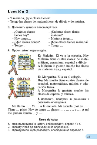 15
Lección 3
– Y mañana, ¿qué clases tienes?
– Tengo las clases de matemáticas, de dibujo y de música.
3.	 Доповніть діалоги і поспілкуйтеся.
– ¿Cuántas clases	 – ¿Cuántas clases tienes
tienes hoy?		 mañana?
– Hoy tengo…	 – Mañana tengo…
– ¿Qué clases tienes?	 – ¿Qué clases tienes mañana?
– Tengo…	 – Tengo …
4.	 Прочитайте і перекладіть.
Es Maksim. Él va a la escuela. Hoy
Mak­sim tiene cuatro clases: de mate­
máticas, ucraniano, español y dibujo.
A Maksim le gustan mucho las clases
de matemáticas y español.
Es Margarita. Ella va al colegio.
Hoy Margarita tiene cuatro clases: de
español, matemáticas, música y edu-
cación física.
A Margarita le gustan mucho las
clases de español y música.
5. Заповніть пропуски в реченнях і
розкажіть оповідання.
Me llamo … . Yo … a la escuela. Mi escuela (no) es … .
Tiene … pisos. Hoy yo tengo … clases: … , … , ... y ... . A mí
me gustan mucho … y … .
Tarea de casa
1.	 Навчіться виразно читати і перекладати вправи 1 і 4.
2.	 Підготуйтеся до спілкування за впра­­­вою 3.
3.	 Підготуйтеся, щоб розповісти оповідан­ня за вправою 5.
 
