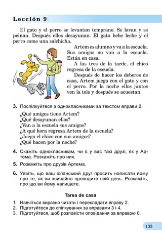 133
Lección 9
El gato y el perro se levantan temprano. Se lavan y se
peinan. Después ellos desayunan. El gato bebe leche y el
perro come una salchicha.
Artem es alumno y va a la escuela.
Sus amigos no van a la escuela.
Están en casa.
A las tres de la tarde, el chico
regresa de la escuela.
Después de hacer los deberes de
casa, Artem juega con el gato y con
el perro. Por la noche ellos juntos
ven la tele y después se acuestan.
3.	 Поспілкуйтеся з однокласниками за текстом вправи 2.
¿Qué amigos tiene Artem?
¿Qué desayunan ellos?
¿Van a la escuela sus amigos?
¿A qué hora regresa Artem de la escuela?
¿Juega el chico con sus amigos?
¿Qué hacen por la noche?
4.	 Cкажіть однокласникам, чи є у вас такі друзі, як у Ар-­
тема. Розкажіть про них.
5.	 Розкажіть про друзів Артема.
6.	 Уявіть, що ваш іспанський друг просить написати йому
про те, як ви звичайно проводите свій день. Розкажіть,
про що ви йому напишете.
Tarea de casa
1.	 Навчіться виразно читати і перекладати вправу 2.
2.	 Підготуйтеся до спілкування за вправа­ми 3 і 4.
3.	 Підготуйтеся, щоб розповісти оповідання за вправою 6.
 
