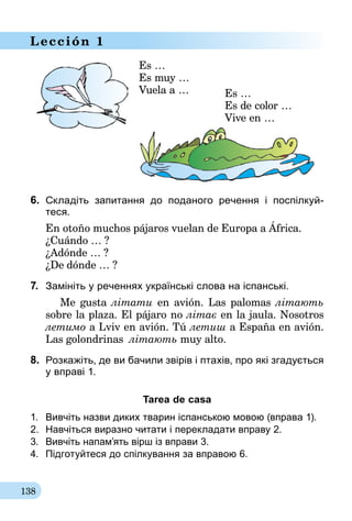 138
Lección 1
Es …
Es muy …
Vuela a … Es …
Es de color …
Vive en …
6.	 Складіть запитання до поданого речення і поспілкуй-­
теся.
En otoño muchos pájaros vuelan de Europa a África.
¿Cuándo … ?
¿Adónde … ?
¿De dónde … ?
7. 	Замініть у реченнях українські слова на іспанські.
	 Me gusta літати en avión. Las palomas літають
sobre la plaza. El pájaro no літає en la jaula. Nosotros
летимо a Lviv en avión. Tú летиш a España en avión.
Las golondrinas літають muy alto.
8.	 Розкажіть, де ви бачили звірів і птахів, про які згадується
у вправі 1.
Tarea de casa
1.	 Вивчіть назви диких тварин іспанською мовою (вправа 1).
2.	 Навчіться виразно читати і перекладати вправу 2.
3.	 Вивчіть напам’ять вірш із вправи 3.
4.	 Підготуйтеся до спілкування за вправою 6.
 
