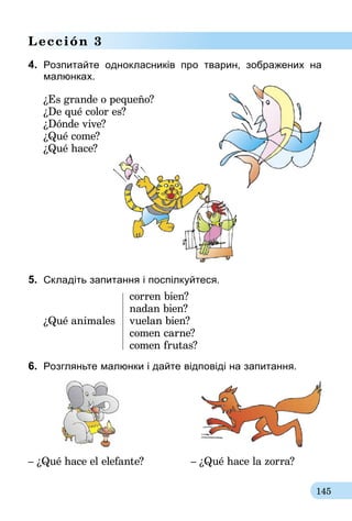 145
Lección 3
4.	 Розпитайте однокласників про тварин, зображених на
малюнках.
¿Es grande o pequeño?
¿De qué color es?
¿Dónde vive?
¿Qué come?
¿Qué hace?
5.	 Складіть запитання і поспілкуйтеся.
	 corren bien?
	 nadan bien?
¿Qué animales	 vuelan bien?
	 comen carne?
	 comen frutas?
6.	 Розгляньте малюнки і дайте відповіді на запитання.
– ¿Qué hace el elefante?	 – ¿Qué hace la zorra?
 