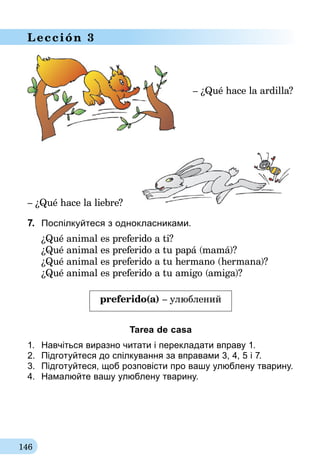 146
Lección 3
– ¿Qué hace la ardilla?
– ¿Qué hace la liebre?
7.	 Поспілкуйтеся з однокласниками.
¿Qué animal es preferido a ti?
¿Qué animal es preferido a tu papá (mamá)?
¿Qué animal es preferido a tu hermano (hermana)?
¿Qué animal es preferido a tu amigo (amiga)?
preferido(a) – улюблений
Tarea de casa
1.	 Навчіться виразно читати і перекладати вправу 1.
2.	 Підготуйтеся до спілкування за впра­вами 3, 4, 5 і 7.
3.	 Підготуйтеся, щоб розповісти про вашу улюблену тварину.
4.	 Намалюйте вашу улюблену тварину.
 