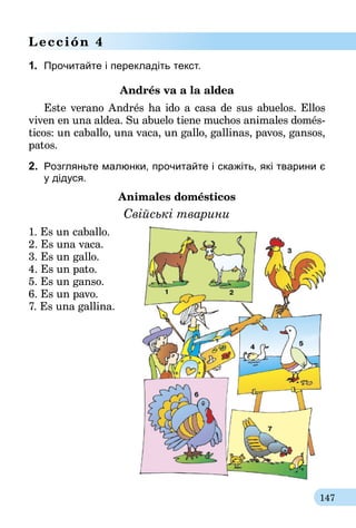 147
Lección 4
1.	 Прочитайте і перекладіть текст.
Andrés va a la aldea
Este verano Andrés ha ido a casa de sus abuelos. Ellos
viven en una aldea. Su abuelo tiene muchos animales do­­més­
ticos: un caballo, una vaca, un gallo, gallinas, pavos, gansos,
patos.
2.	 Розгляньте малюнки, прочитайте і скажіть, які тварини є
у дідуся.
Animales domésticos
Cвійські тварини
1. Es un caballo.
2. Es una vaca.
3. Es un gallo.
4. Es un pato.
5. Es un ganso.
6. Es un pavo.
7. Es una gallina.
 