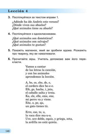 148
Lección 4
3.	 Поспілкуйтеся за текстом вправи 1.
¿Adónde ha ido Andrés este verano?
¿Dónde viven sus abuelos?
¿Qué animales tiene su abuelo?
4.	 Поспілкуйтеся з однокласниками.
¿Qué animales son domésticos?
¿Qué animales son salvajes?
¿Qué animales te gustan?
5.	 Покажіть малюнок, який ви зробили вдома. Розкажіть
про тварину, яку ви намалювали.
6.	 Прочитайте вірш. Учитель допоможе вам його пере­
класти.
Vamos a cantar
de las letras la canción,
y con los animales
aprendemos la lección.
A, be, ce, che, de, e,
el cordero dice be-e-e.
Efe, ge, hache, i, jota,
el caballo salta y trota.
Ka, ele, elle, eme, ene,
mi perro va y viene.
Eñe, o, pe, qu,
un gato tienes tú.
Erre, ese, te, u,
la vaca dice mu-u-u.
Uve, uve doble, equis, y griega, zeta,
la ardilla no está quieta.
 