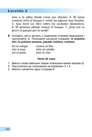 150
Lección 4
irán a la aldea donde viven sus abuelos. 4. El lunes
vosotros iréis al bosque y veréis los pájaros muy bonitos.
5. Ana leerá un libro sobre los animales domésticos.
6. El próximo sábado iremos al bosque. 7. ¿Irás con tu
perro al parque por la tarde?
8.	 Складіть шість речень з поданими словами (виразами) і
прочитайте їх. Почи­найте речення словами: el próximo
año, la próxima semana, pasado mañana, mañana.
iré al colegio	 iremos al Zoo
irás a casa	 iréis al estadio
irá al patio	 irán al cine
Tarea de casa
1.	 Вивчіть назви свійських тварин іспанською мовою (вправа 2).
2.	 Пiдготуйтеся до спiлкування за впра­вами 3 і 4.
3.	 Вивчіть напам’ять вірш із вправи 6.
 