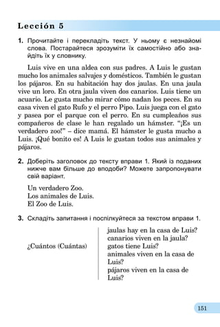 151
Lección 5
1.	 Прочитайте i перекладіть текст. У ньому є незнайомі
слова. Постарайтеся зрозуміти їх самостійно або зна-
йдіть їх у словнику.
Luis vive en una aldea con sus padres. A Luis le gustan
mucho los animales salvajes y domésticos. También le gustan
los pájaros. En su habitación hay dos jaulas. En una jaula
vive un loro. En otra jaula viven dos canarios. Luis tiene un
acuario. Le gusta mucho mirar cómo nadan los peces. En su
casa viven el gato Rufo y el perro Pipo. Luis juega con el gato
y pasea por el parque con el perro. En su cumpleaños sus
compañeros de clase le han regalado un hámster. “¡Es un
verdadero zoo!” – dice mamá. El hámster le gusta mucho a
Luis. ¡Qué bonito es! A Luis le gustan todos sus animales y
pájaros.
2.	 Доберіть заголовок до тексту вправи 1. Який із поданих
нижче вам більше до вподоби? Можете запропонувати
свій варіант.
Un verdadero Zoo.
Los animales de Luis.
El Zoo de Luis.
3.	 Складіть запитання і поспілкуйтеся за текстом вправи 1.
	 jaulas hay en la casa de Luis?
	 canarios viven en la jaula?
¿Cuántos (Cuántas)	 gatos tiene Luis?
	 animales viven en la casa de 	
	Luis?
	 pájaros viven en la casa de 	
	Luis?
 