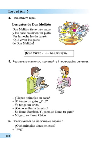 152
Lección 5
4.	 Прочитайте вірш.
Los gatos de Don Melitón
Don Melitón tiene tres gatos
y los hace bailar en un plato.
Por la noche les da turrón.
¡Qué vivan los gatos
de Don Melitón!
¡Qué vivan ...! – Хай живуть ...!	
5.	 Розгляньте малюнки, прочитайте і перекладіть речення.
– ¿Tienes animales en casa?
– Sí, tengo un gato. ¿Y tú?
– Yo tengo un erizo.
– ¿Cómo se llama tu erizo?
– Se llama Bombón. Y ¿cómo se llama tu gato?
– Mi gato se llama Chico.
6.	 Поспілкуйтеся за малюнками вправи 5.
– ¿Qué animales tienes en casa?
– Tengo …
 