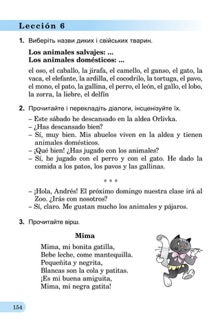 154
Lección 6
1.	 Виберіть назви диких і свійських тварин.
Los animales salvajes: ...	
Los animales domésticos: ...
el oso, el caballo, la jirafa, el camello, el ganso, el gato, la
vaca, el elefante, la ardilla, el cocodrilo, la tortuga, el pavo,
el mono, el pato, la gallina, el perro, el león, el gallo, el lobo,
la zorra, la liebre, el delfín
2.	 Прочитайте і перекладіть діалоги, інсценізуйте їх.
– Este sábado he descansado en la aldea Orlivka.
– ¿Has descansado bien?
– Sí, muy bien. Mis abuelos viven en la aldea y tienen
animales domésticos.
– ¡Qué bien! ¿Has jugado con los animales?
– Sí, he jugado con el perro y con el gato. He dado la
comida a los patos, los pavos y las gallinas.
* * *
– ¡Hola, Andrés! El próximo domingo nuestra clase irá al
Zoo. ¿Irás con nosotros?
– Sí, claro. Me gustan mucho los animales y pájaros.
3.	 Прочитайте вірш.
Mima
Mima, mi bonita gatilla,
Bebe leche, come mantequilla.
Pequeñita y negrita,
Blancas son la cola y patitas.
¡Es mi buena amiguita,
Mima, mi negra gatita!
 