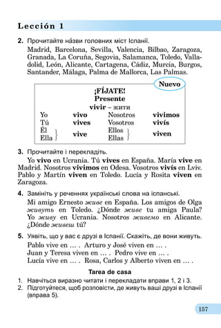 157
Lección 1
2.	 Прочитайте нàзви головних міст Іспанії.
Madrid, Barcelona, Sevilla, Valencia, Bilbao, Zaragoza,
Granada, La Coruña, Segovia, Salamanca, Toledo, Valla­
dolid, León, Alicante, Cartagena, Cádiz, Murcia, Burgos,
Santander, Málaga, Palma de Mallorca, Las Palmas.
¡FÍJATE!
Presente
vivir – жити
Yo 	 vivo	Nosotros	vivimos
Tú 	 vives	 Vosotros 	 vivís
Él	
vive
	Ellos 	
viven
Ella		 Ellas
Nuevo
3.	 Прочитайте і перекладіть.
Yo vivo en Ucrania. Tú vives en España. María vive en
Madrid. Nosotros vivimos en Odesa. Vosotros vivís en Lviv.
Pablo y Martín viven en Toledo. Lucía y Rosita viven en
Zaragoza.
4.	 Замініть у реченнях українські слова на іспанські.
Mi amigo Ernesto живе en España. Los amigos de Olga
живуть en Toledo. ¿Dónde живе tu amiga Paula?
Yo живу en Ucrania. Nosotros живемо en Alicante.
¿Dónde живеш tú?
5.	 Уявіть, що у вас є друзі в Іспанії. Скажіть, де вони живуть.
Pablo vive en … . Arturo y José viven en … .
Juan y Teresa viven en … . Pedro vive en … .
Lucía vive en … . Rosa, Carlos y Alberto viven en … .
Tarea de casa
1.	 Навчіться виразно читати і перекладати вправи 1, 2 і 3.
2.	 Підготуйтеся, щоб розповісти, де живуть ваші друзі в Іспанії
(вправа 5).
 