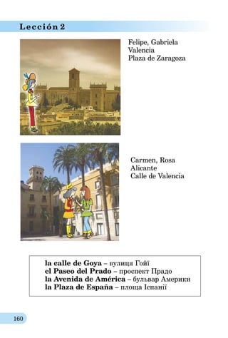 160
Lección 2
Felipe, Gabriela
Valencia
Plaza de Zaragoza
Carmen, Rosa
Alicante
Calle de Valencia
la calle de Goya – вулиця Гойї
el Paseo del Prado – проспект Прадо
la Avenida de América – бульвар Америки
la Plaza de España – площа Іспанії
 