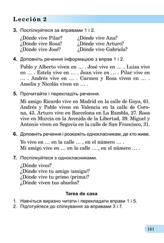 161
Lección 2
3.	 Поспілкуйтеся за вправами 1 і 2.
¿Dónde vive Pilar?	 ¿Dónde vive Ana?
¿Dónde vive Rosa?	 ¿Dónde vive Arturo?
¿Dónde vive José?	 ¿Dónde vive Gabriela?
4.	 Доповніть речення інформацією з вправ 1 і 2.
Pablo y Alberto viven en … . José vive en … . Luisa vive
en … . Estela vive en … . Juan vive en … . Pilar vive en
… . Andrés vive en … . Carmen y Rosa viven en … .
Amelia y Nicolás viven en … .
5.	 Прочитайте і перекладіть речення.
Mi amigo Ricardo vive en Madrid en la calle de Goya, 61.
Andrés y Pablo viven en Valencia en la calle de Coro-
na, 43. Arturo vive en Barcelona en La Rambla, 27. Rosa
vive en Murcia en la Avenida de la Libertad, 39. Miguel y
Antonio viven en Segovia en la calle de San Francisco, 31.
6.	 Доповніть речення і розкажіть однокласникам, де хто живе.
Yo vivo en … en la calle … , en el número … .
Mi amigo vive en … en la calle … , en el número … .
7.	 Поспілкуйтеся з однокласниками.
¿Dónde vives?
¿Dónde vive tu amigo (amiga)?
¿Dónde vive tu primo (prima)?
¿Dónde viven tus abuelos?
Tarea de casa
1.	 Навчіться виразно читати і перекладати вправи 1 і 5.
2.	 Підготуйтеся до спілкування за вправа­ми 3 і 7.
 