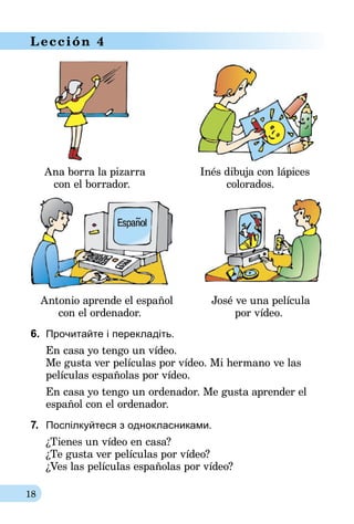 18
Lección 4
	 Ana borra la pizarra	 Inés dibuja con lápices
	 con el borrador.	 colorados.
	 Antonio aprende el español	 José ve una película
	 con el ordenador.	 por vídeo.
6.	 Прочитайте і перекладіть.
En casa yo tengo un vídeo.
Me gusta ver películas por vídeo. Mi hermano ve las
películas españolas por vídeo.
En casa yo tengo un ordenador. Me gusta aprender el
español con el ordenador.
7.	 Поспілкуйтеся з однокласниками.
¿Tienes un vídeo en casa?
¿Te gusta ver películas por vídeo?
¿Ves las películas españolas por vídeo?
 