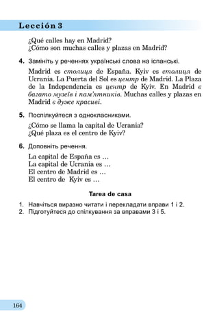 164
Lección 3
¿Qué calles hay en Madrid?
¿Cómo son muchas calles y plazas en Madrid?
4.	 Замініть у реченнях українські слова на іспанські.
Madrid es столиця de España. Kyiv es столиця de
Ucrania. La Puerta del Sol es центр de Madrid. La Plaza
de la Independencia es центр de Kyiv. En Madrid є
багато музеїв і пам’ятників. Muchas calles y plazas en
Madrid є дуже красиві.
5.	 Поспілкуйтеся з однокласниками.
¿Cómo se llama la capital de Ucrania?
¿Qué plaza es el centro de Kyiv?
6.	 Доповніть речення.
La capital de España es …
La capital de Ucrania es …
El centro de Madrid es …
El centro de Kyiv es …
Tarea de casa
1.	 Навчіться виразно читати і перекладати вправи 1 і 2.
2.	 Підготуйтеся до спілкування за вправа­ми 3 i 5.
 