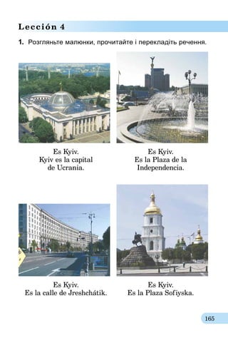 165
Lección 4
1.	 Розгляньте малюнки, прочитайте і перекладіть речення.
Es Kyiv.
Kyiv es la capital
de Ucrania.
Es Kyiv.
Es la Plaza de la
Independencia.
Es Kyiv.
Es la calle de Jreshchátik.
Es Kyiv.
Es la Plaza Sofiyska.
 