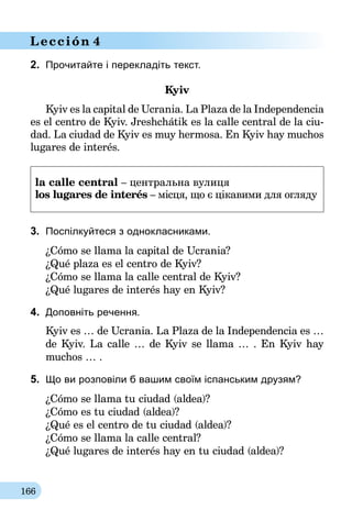 166
Lección 4
2.	 Прочитайте і перекладіть текст.
Kyiv
Kyiv es la capital de Ucrania. La Plaza de la Independencia
es el centro de Kyiv. Jreshchátik es la calle central de la ciu-
dad. La ciudad de Kyiv es muy hermosa. En Kyiv hay muchos
lugares de interés.
la calle central – центральна вулиця
los lugares de interés – місця, що є цікавими для огляду
3.	 Поспілкуйтеся з однокласниками.
¿Cómo se llama la capital de Ucrania?
¿Qué plaza es el centro de Kyiv?
¿Cómo se llama la calle central de Kyiv?
¿Qué lugares de interés hay en Kyiv?
4.	 Доповніть речення.
Kyiv es … de Ucrania. La Plaza de la Independencia es …
de Kyiv. La calle … de Kyiv se llama … . En Kyiv hay
muchos … .
5.	 Що ви розповіли б вашим своїм іспанським друзям?
¿Cómo se llama tu ciudad (aldea)?
¿Cómo es tu ciudad (aldea)?
¿Qué es el centro de tu ciudad (aldea)?
¿Cómo se llama la calle central?
¿Qué lugares de interés hay en tu ciudad (aldea)?
 