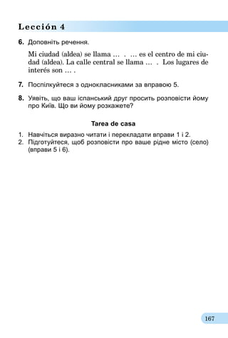 167
Lección 4
6.	 Доповніть речення.
Mi ciudad (aldea) se llama … . … es el centro de mi ciu-
dad (aldea). La calle central se llama … . Los lugares de
interés son … .
7.	 Поспілкуйтеся з однокласниками за вправою 5.
8. 	Уявіть, що ваш іспанський друг просить розповісти йому
про Київ. Що ви йому розкажете?
Tarea de casa
1.	 Навчіться виразно читати і перекладати вправи 1 і 2.
2.	 Підготуйтеся, щоб розповісти про ваше рідне місто (село)
(вправи 5 і 6).
 
