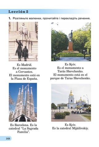 168
Lección 5
1.	 Розгляньте малюнки, прочитайте і перекладіть речення.
Es Kyiv.
Es el monumento a
Tarás Shevchenko.
El monumento está en el
parque de Tаras Shevchenko.
Es Kyiv.
Es la catedral Mijáilivskiy.
Es Madrid.
Es el monumento
a Cervantes.
El monumento está en
la Plaza de España.
Es Barcelona. Es la
catedral “La Sagrada
Familia”.
 