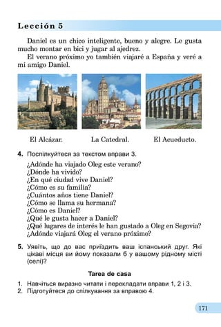 171
Lección 5
Daniel es un chico inteligente, bueno y alegre. Le gusta
mucho montar en bici y jugar al ajedrez.
El verano próximo yo también viajaré a España y veré a
mi amigo Daniel.
El Alcázar. La Catedral. El Acueducto.
4.	 Поспілкуйтеся за текстом вправи 3.
¿Adónde ha viajado Oleg este verano?
¿Dónde ha vivido?
¿En qué ciudad vive Daniel?
¿Cómo es su familia?
¿Cuántos años tiene Daniel?
¿Cómo se llama su hermana?
¿Cómo es Daniel?
¿Qué le gusta hacer a Daniel?
¿Qué lugares de interés le han gustado a Oleg en Segovia?
¿Adónde viajará Oleg el verano próximo?
5.	 Уявіть, що до вас приїздить ваш іспанський друг. Які­
цікаві місця ви йому показали б у вашому рідному місті
(селі)?
Tarea de casa
1.	 Навчіться виразно читати і перекладати вправи 1, 2 і 3.
2.	 Підготуйтеся до спілкування за вправою 4.
 