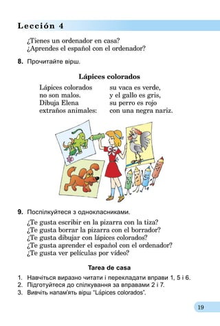 19
Lección 4
¿Tienes un ordenador en casa?
¿Aprendes el español con el ordenador?
8.	 Прочитайте вірш.
Lápices colorados
Lápices colorados	 su vaca es verde,
no son malos.	 y el gallo es gris,
Dibuja Elena	 su perro es rojo
extraños animales:	 con una negra nariz.
9.	 Поспілкуйтеся з однокласниками.
¿Te gusta escribir en la pizarra con la tiza?
¿Te gusta borrar la pizarra con el borrador?
¿Te gusta dibujar con lápices colorados?
¿Te gusta aprender el español con el ordenador?
¿Te gusta ver películas por vídeo?
Tarea de casa
1.	 Навчіться виразно читати і перекладати вправи 1, 5 і 6.
2.	 Підготуйтеся до спілкування за вправами 2 і 7.
3.	 Вивчіть напам’ять вірш “Lápices colorados”.
 