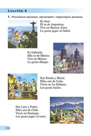 172
Lección 6
1.	 Розгляньте малюнки, прочитайте і перекладіть речення.
Es José.
Él es de Argentina.
Vive en Buenos Aires.
Le gusta jugar al fútbol.
Es Gabriela.
Ella es de México.
Vive en México.
Le gusta dibujar.
Son Estela y María.
Ellas son de Cuba.
Viven en La Habana.
Les gusta bailar.
Son Luis y Pedro.
Ellos son de Chile.
Viven en Santiago.
Les gusta jugar al tenis.
 