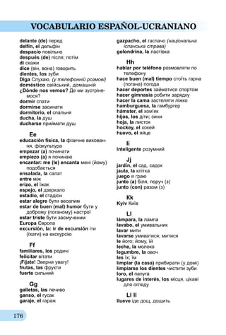 176
VOCABULARIO ESPAÑOL-UCRANIANO
delante (de) перед
delfín, el дельфін
despacio повільно
después (de) після; потім
di скажи
dice (він, вона) говорить
dientes, los зуби
Diga Слухаю. (у телефонній розмові)
doméstico свійський, домашній
¿Dónde nos vemos? Де ми зустріне-
мося?
dormir спати
dormirse засинати
dormitorio, el спальня
ducha, la душ
ducharse приймати душ
Еe
educación física, la фізичне вихован-
ня, фізкультура
empezar (а) починати
empiezo (а) я починаю
encantar: me (le) encanta ме­­ні (йому)
подобається
ensalada, la салат
entre між
erizo, el їжак
espejo, el дзеркало
estadio, el стадіон
estar alegre бути веселим
estar de buen (mal) humor бути у
доброму (поганому) настрої
estar triste бути засмученим
Europa Європа
excursión, la: ir de excursión іти
(їха­ти) на екскурсію
Ff
familiares, los родичі
felicitar вітати
¡Fíjate! Зверни увагу!
frutas, las фрукти
fuerte сильний
Gg
galletas, las печиво
ganso, el гусак
garaje, el гараж
gazpacho, el гаспачо (національна
іспанська страва)
golondrina, la ластівка
Hh
hablar por teléfono розмовляти по
телефону
hace buen (mal) tiempo стоїть гарна
(погана) погода
hacer deportes займатися спор­том
hacer gimnasia робити зарядку
hacer la cama застеляти ліжко
hamburguesa, la гамбургер
hámster, el хом’як
hijos, los діти; сини
hoja, la листок
hockey, el хокей
huevo, el яйце
Іi
inteligente розумний
Jj
jardín, el сад, садок
jaula, la клітка
juego я граю
junto (а) біля, поруч (з)
junto (con) разом (з)
Кk
Kyiv Київ
Ll
lámpara, la лампа
lavabo, el умивальник
lavar мити
lavarse умиватися; митися
le його; йому, їй
leche, la молоко
legumbre, la овоч
les їх; їм
limpiar (la casa) прибирати (у домі)
limpiarse los dientes чистити зуби
loro, el папуга
lugares de interés, los місця, цікаві
для огляду
Ll ll
llueve іде дощ, дощить
 