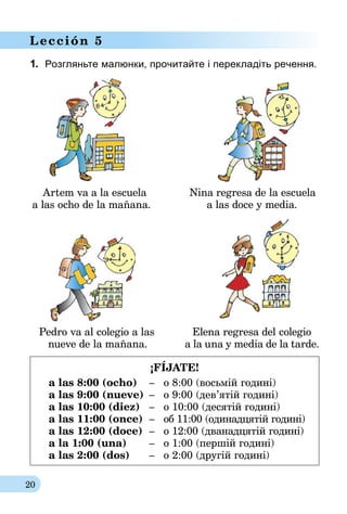 20
Lección 5
1.	 Розгляньте малюнки, прочитайте і перекладіть речення.
	 Artem va a la escuela	 Nina regresa de la escuela
	a las ocho de la mañana.	 a las doce y media.
	 Pedro va al colegio a las	 Elena regresa del colegio
	 nueve de la mañana.	 a la una y media de la tarde.
¡FÍJATE!
a las 8:00 (ocho)	 –	 o 8:00 (восьмій годині)
a las 9:00 (nueve)	 –	 o 9:00 (дев’ятій годині)
a las 10:00 (diez)	 –	 o 10:00 (десятій годині)
a las 11:00 (once)	–	 об 11:00 (одинадцятій годині)
a las 12:00 (doce)	–	 o 12:00 (дванадцятій годині)
a la 1:00 (una)	 –	 o 1:00 (першій годині)
a las 2:00 (dos)	 –	 o 2:00 (другій годині)
 
