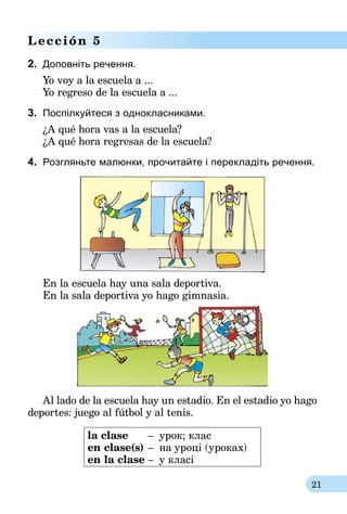 21
Lección 5
2.	 Доповніть речення.
Yo voy a la escuela a ...
Yo regreso de la escuela a ...
3.	 Поспілкуйтеся з однокласниками.
¿A qué hora vas a la escuela?
¿A qué hora regresas de la escuela?
4.	 Розгляньте малюнки, прочитайте і перекладіть речення.
En la escuela hay una sala deportiva.
En la sala deportiva yo hago gimnasia.
Al lado de la escuela hay un estadio. En el estadio yo hago
deportes: juego al fútbol y al tenis.
la clase	 –	 урок; клас
en clase(s)	–	 на уроці (уроках)
en la clase	–	 у класі
 