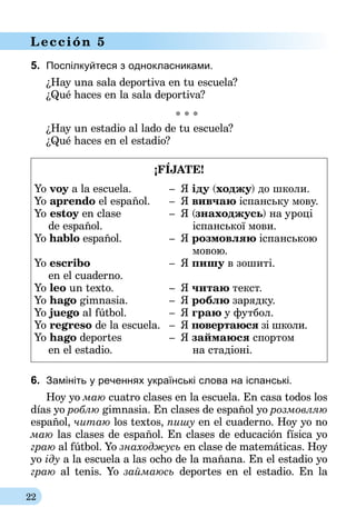 22
Lección 5
5.	 Поспілкуйтеся з однокласниками.
¿Hay una sala deportiva en tu escuela?
¿Qué haces en la sala deportiva?
* * *
¿Hay un estadio al lado de tu escuela?
¿Qué haces en el estadio?
¡FÍJATE!
Yo voy a la escuela.	 –	 Я іду (ходжу) до школи.
Yo aprendo el español.	 –	 Я вивчаю іспанську мову.
Yo estoy en clase	 –	 Я (знаходжусь) на уроці
	 de español.	 	 	 іспанської мови.
Yo hablo español.	 –	 Я розмовляю іспанською
	 			 	 	 мовою.
Yo escribo	 –	 Я пишу в зошиті.
	 en el cuaderno.
Yo leo un texto.	 –	 Я читаю текст.
Yo hago gimnasia.	 –	 Я роблю зарядку.
Yo juego al fútbol.	 –	 Я граю у футбол.
Yo regreso de la escuela.	 –	 Я повертаюся зі школи.
Yo hago deportes	 –	 Я займаюся спортом
	 en el estadio.	 	 	 на стадіоні.
6.	 Замініть у реченнях українські слова на іспанські.
Hoy yo маю cuatro clases en la escuela. En casa todos los
días yo роблю gimnasia. En clases de español yo розмовляю
español, читаю los textos, пишу en el cuaderno. Hoy yo no
маю las clases de español. En clases de educación física yo
граю al fútbol. Yo знаходжусь en clase de matemáticas. Hoy
yo іду a la escuela a las ocho de la mañana. En el estadio yo
граю al tenis. Yo займаюсь deportes en el estadio. En la
 