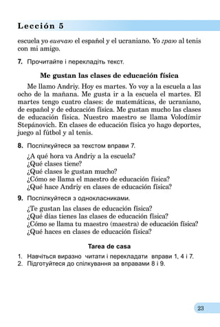 23
Lección 5
escuela yo вивчаю el español y el ucraniano. Yo граю al tenis
con mi amigo.
7.	 Прочитайте і перекладіть текст.
Me gustan las clases de educación física
Me llamo Andriy. Hoy es martes. Yo voy a la escuela a las
ocho de la mañana. Me gusta ir a la escuela el martes. El
martes tengo cuatro clases: de matemáticas, de ucraniano,
de español y de educación física. Me gustan mucho las clases
de educación física. Nuestro maestro se llama Volodímir
Ste­pá­novich. En clases de educación física yo hago deportes,
juego al fútbol y al tenis.
8.	 Поспілкуйтеся за текстом вправи 7.
¿A qué hora va Andriy a la escuela?
¿Qué clases tiene?
¿Qué clases le gustan mucho?
¿Cómo se llama el maestro de educación física?
¿Qué hace Andriy en clases de educación física?
9.	 Поспілкуйтеся з однокласниками.
¿Te gustan las clases de educación física?
¿Qué días tienes las clases de educación física?
¿Cómo se llama tu maestro (maestra) de educación física?
¿Qué haces en clases de educación física?
Tarea de casa
1.	 Навчіться виразно  читати і перекладати  вправи 1, 4 і 7.
2.	 Підготуйтеся до спілкування за вправами 8 і 9.
 