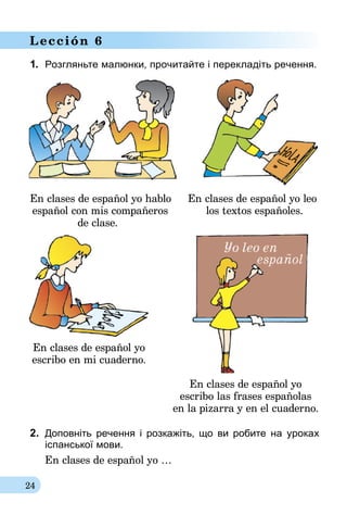 24
Lección 6
1.	 Розгляньте малюнки, прочитайте і перекладіть речення.
En clases de español yo hablo	 En clases de español yo leo
	español con mis compañeros	 los textos españoles.
	 de clase.
En clases de español yo
escribo en mi cuaderno.
En clases de español yo
escribo las frases españolas
en la pizarra y en el cuaderno.
2.	 Доповніть речення і розкажіть, що ви роби­те на уроках
іспанської мови.
En clases de español yo …
 