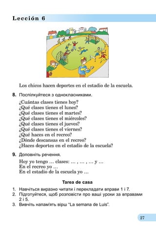 27
Lección 6
Los chicos hacen deportes en el estadio de la escuela.
8.	 Поспілкуйтеся з однокласниками.
¿Cuántas clases tienes hoy?
¿Qué clases tienes el lunes?
¿Qué clases tienes el martes?
¿Qué clases tienes el miércoles?
¿Qué clases tienes el jueves?
¿Qué clases tienes el viernes?
¿Qué haces en el recreo?
¿Dónde descansas en el recreo?
¿Haces deportes en el estadio de la escuela?
9.	 Доповніть речення.
Hoy yo tengo … clases: … , … , … y …
En el recreo yo …
En el estadio de la escuela yo …
Tarea de casa
1.	 Навчіться виразно читати і перекладати вправи 1 і 7.
2.	 Підготуйтеся, щоб розповісти про ваші уроки за вправами
2 і 5.
3.	 Вивчіть напам’ять вірш “La semana de Luis”.
 