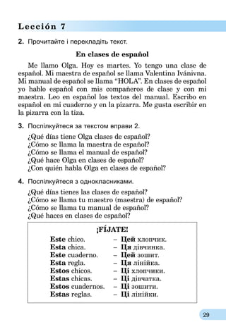 29
Lección 7
2.	 Прочитайте і перекладіть текст.
En clases de español
Me llamo Olga. Hoy es martes. Yo tengo una clase de
español. Mi maestra de español se llama Valentina Ivánivna.
Mi manual de español se llama “HOLA”. En clases de español
yo hablo español con mis compañeros de clase y con mi
ma­estra. Leo en español los textos del manual. Escribo en
español en mi cuaderno y en la pizarra. Me gusta escribir en
la pizarra con la tiza.
3.	 Поспілкуйтеся за текстом вправи 2.
¿Qué días tiene Olga clases de español?
¿Cómo se llama la ma­estra de español?
¿Cómo se llama el manual de español?
¿Qué hace Olga en clases de español?
¿Con quién habla Olga en clases de español?
4.	 Поспілкуйтеся з однокласниками.
¿Qué días tienes las clases de español?
¿Cómo se llama tu ma­estro (ma­estra) de español?
¿Cómo se llama tu manual de español?
¿Qué haces en clases de español?
¡FÍJATE!
	 Este chico.	 – 	Цей хлопчик.
	 Esta chica.	 – 	Ця дівчинка.
	 Este cuaderno.	 – 	Цей зошит.	
	 Esta regla.	 – 	Ця лінійка.
	 Estos chicos.	 – 	Ці хлопчики.
	 Estas chicas.	 – 	Ці дівчатка.
	 Estos cuadernos.	 – 	Ці зошити.
	 Estas reglas.	 – 	Ці лінійки.	
 