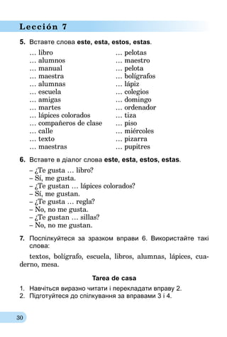 30
Lección 7
5.	 Вставте слова este, esta, estos, estas.
… libro 	 … pelotas
… alumnos	 … maestro
… manual	 … pelota
… maestra	 … bolígrafos
… alumnas	 … lápiz
… escuela	 … colegios
… amigas	 … domingo
… martes	 … ordenador
… lápices colorados	 … tiza
… compañeros de clase	 … piso
… calle 	 … miércoles
… texto	 … pizarra
… maestras	 … pupitres
6.	 Вставте в діалог слова este, esta, estos, estas.
– ¿Te gusta … libro?
– Sí, me gusta.
– ¿Te gustan … lápices colorados?
– Sí, me gustan.
– ¿Te gusta … regla?
– No, no me gusta.
– ¿Te gustan … sillas?
– No, no me gustan.
7.	 Поспілкуйтеся за зразком вправи 6. Використайте такі
слова:
textos, bolígrafo, escuela, libros, alumnas, lápices, cua­
derno, mesa.
Tarea de casa
1.	 Навчіться виразно читати і перекладати вправу 2.
2.	 Підготуйтеся до спілкування за вправами 3 і 4.
 