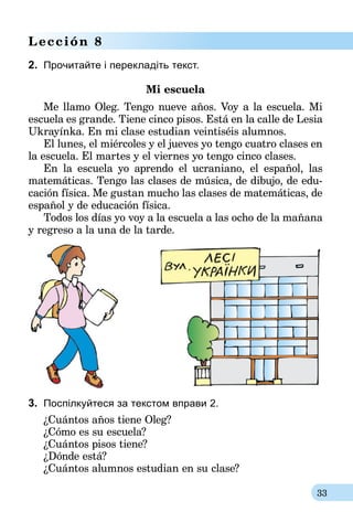 33
Lección 8
2.	 Прочитайте і перекладіть текст.
Mi escuela
Me llamo Oleg. Tengo nueve años. Voy a la escuela. Mi
escuela es grande. Tiene cinco pisos. Está en la calle de Lesia
Ukrayínka. En mi clase estudian veintiséis alumnos.
El lunes, el miércoles y el jueves yo tengo cuatro clases en
la escuela. El martes y el viernes yo tengo cinco clases.
En la escuela yo aprendo el ucraniano, el español, las
matemáticas. Tengo las clases de música, de dibujo, de edu-
cación física. Me gustan mucho las clases de matemáticas, de
español y de educación física.
Todos los días yo voy a la escuela a las ocho de la mañana
y regreso a la una de la tarde.
3.	 Поспілкуйтеся за текстом вправи 2.
¿Cuántos años tiene Oleg?
¿Cómo es su escuela?
¿Cuántos pisos tiene?
¿Dónde está?
¿Cuántos alumnos estudian en su clase?
 