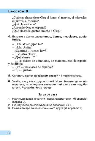 34
Lección 8
¿Cuántas clases tiene Oleg el lunes, el martes, el miércoles,
el jueves, el viernes?
¿Qué clases tiene?
¿Aprende Oleg el español?
¿Qué clases le gustan mucho a Oleg?
4.	 Вставте в діалог слова tengo, tienes, me, clases, gusta,
tengo.
– ¡Hola, José! ¿Qué tal?
– ¡Hola, Anita!
– ¿Cuantas … tienes hoy?
– … cuatro clases.
– ¿Qué clases …?
– … las clases de ucraniano, de matemáticas, de español
y de dibujo.
– ¿Te … las clases de español?
– Sí, … gustan.
5.	 Складіть діалог за зразком вправи 4 і поспілкуйтесь.
6.	 Уявіть, що у вас є друг в Іспанії. Його цікавить, де ви на­­
вча­єтесь, які предмети вивчаєте і які з них вам подоба-
ються. Розкажіть йому про це.
Tarea de casa
1.	 Навчіться виразно читати і перекладати текст “Mi escuela”
(вправа 2).
2.	 Підготуйтеся до спілкування за вправами 3 і 5.
3.	 Розкажіть про вашого іспанського друга (за вправою 6).
 