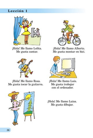 36
Lección 1
¡Hola! Me llamo Lolita.	 ¡Hola! Me llamo Alberto.
	 Me gusta cantar.	 Me gusta montar en bici.
	 ¡Hola! Me llamo Rosa.	 ¡Hola! Me llamo Luis.
Me gusta tocar la guitarra.	 Me gusta trabajar
	 con el ordenador.
¡Hola! Me llamo Luisa.
Me gusta dibujar.
 