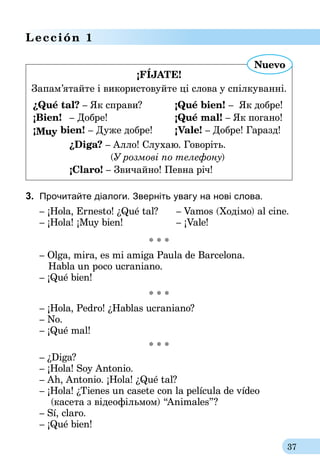 37
Lección 1
¡FÍJATE!
Запам’ятайте і використовуйте ці слова у спілкуванні.
¿Qué tal? – Як справи?	 ¡Qué bien! –  Як добре!
¡Bien!	 – Добре!	 	 ¡Qué mal! – Як погано!
¡Muy bien! – Дуже добре!	 ¡Vale! – Добре! Гаразд!
	¿Diga? – Алло! Cлухаю. Говоріть.
	 (У розмові по телефону)
	¡Claro! – Звичайно! Певна річ!
Nuevo
3.	 Прочитайте діалоги. Зверніть увагу на нові слова.
– ¡Hola, Ernesto! ¿Qué tal?	 – Vamos (Ходімо) al cine.
– ¡Hola! ¡Muy bien!			– ¡Vale!
* * *
– Olga, mira, es mi amiga Paula de Barcelona.
Habla un poco ucraniano.
– ¡Qué bien!
* * *
– ¡Hola, Pedro! ¿Hablas ucraniano?
– No.
– ¡Qué mal!
* * *
– ¿Diga?
– ¡Hola! Soy Antonio.
– Ah, Antonio. ¡Hola! ¿Qué tal?
– ¡Hola! ¿Tienes un casete con la película de vídeo
	 (касета з ві­деофільмом) “Animales”?
– Sí, claro.
– ¡Qué bien!
 