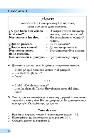 38
Lección 1
¡FÍJATE!
Запам’ятайте і використовуйте ці слова,
коли про щось домовляєтесь.
¿A qué hora nos vemos	 –	 О котрій годині ми зустрі-
ir al cine?	 	 немося, щоб піти в кіно?
Nos vemos a las dos.	 –	 Ми зустрінемося о другій
	 	 годині.
¿Qué te parece?	 –	 Як ти думаєш?
¿Dónde nos vemos?	 –	 Де ми зустрінемося?
Nos vemos cerca 	 –	 Зустрінемося біля школи.
de la escuela.
Nos vemos en el parque.	–	 Зустрінемось у парку.
4.	 Доповніть діалог і поспілкуйтеся з однокласниками.
– ¡Hola! ¿A qué hora nos vemos ir al parque?
– ... a las tres. ¿Qué ...?
– ¡Vale!
* * *
– ¡Hola! ¿Dónde nos vemos?
– ... en la plaza de Tarás Shevchenko cerca del cine.
– ¡Vale!
5.	 Уявіть, що ви телефонуєте вашому другові і домовляє-
тесь піти з ним у кіно. Він погоджується. Ви домовляєтеся
про зустріч. Складіть про це діалог.
Tarea de casa
1.	 Навчіться виразно читати і перекладати вправи 1 і 2.
2.	 Підготуйтеся до спілкування за вправа­ми 3 і 4.
3.	 Складіть діалог за вправою 5.
 