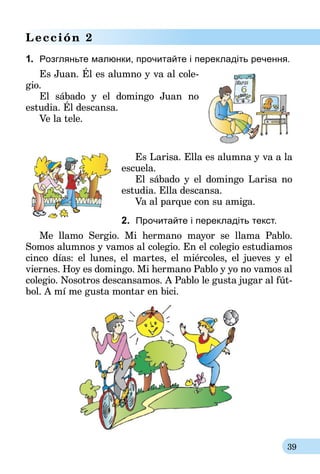 39
Lección 2
1.	 Розгляньте малюнки, прочитайте і перекладіть речення.
Es Juan. Él es alumno y va al cole-
gio.
El sábado y el domingo Juan no
estudia. Él descansa.
Ve la tele.
Es Larisa. Ella es alumna y va a la
escuela.
El sábado y el domingo Larisa no
estudia. Ella descansa.
Va al parque con su amiga.
2. Прочитайте і перекладіть текст.
Me llamo Sergio. Mi hermano mayor se llama Pablo.
Somos alumnos y vamos al colegio. En el colegio estudiamos
cinco días: el lunes, el martes, el miércoles, el jueves y el
viernes. Hoy es domingo. Mi hermano Pablo y yo no vamos al
colegio. Nosotros descansamos. A Pablo le gusta jugar al fút-
bol. A mí me gusta montar en bici.
 