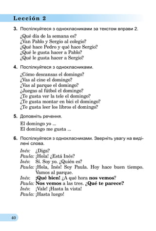 40
Lección 2
3.	 Поспілкуйтеся з однокласниками за текстом вправи 2.
¿Qué día de la semana es?
¿Van Pablo y Sergio al colegio?
¿Qué hace Pedro y qué hace Sergio?
¿Qué le gusta hacer a Pablo?
¿Qué le gusta hacer a Sergio?
4.	 Поспілкуйтеся з однокласниками.
¿Cómo descansas el domingo?
¿Vas al cine el domingo?
¿Vas al parque el domingo?
¿Juegas al fútbol el domingo?
¿Te gusta ver la tele el domingo?
¿Te gusta montar en bici el domingo?
¿Te gusta leer los libros el domingo?
5.	 Доповніть речення.
El domingo yo ...
El domingo me gusta ...
6.	 Поспілкуйтеся з однокласниками. Зверніть увагу на виді-
лені слова.
Inés:	 ¿Diga?
Paula:	¡Hola! ¿Está Inés?
Inés:	 Sí. Soy yo. ¿Quién es?
Paula:	¡Hola, Inés! Soy Paula. Hoy hace buen tiempo.
	 Vamos al parque.
Inés:	 ¡Qué bien! ¿A qué hora nos vemos?
Paula:	Nos vemos a las tres. ¿Qué te parece?
Inés:	 ¡Vale! ¡Hasta la vista!
Paula:	¡Hasta luego!
 