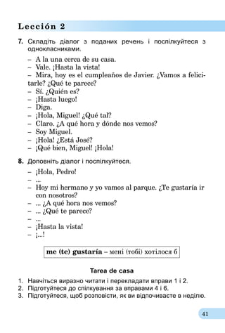 41
Lección 2
7.	 Складіть діалог з поданих речень і поспілкуйтеся з
однокласниками.­
–	 A la una cerca de su casa.
–	 Vale. ¡Hasta la vista!
–	 Mira, hoy es el cumpleaños de Javier. ¿Vamos a felici­­
tarle? ¿Qué te parece?
–	 Sí. ¿Quién es?
–	 ¡Hasta luego!
–	 Diga.
–	 ¡Hola, Miguel! ¿Qué tal?
–	 Claro. ¿A qué hora y dónde nos vemos?
–	 Soy Miguel.
–	 ¡Hola! ¿Está José?
–	 ¡Qué bien, Miguel! ¡Hola!
8.	 Доповніть діалог і поспілкуйтеся.
–	 ¡Hola, Pedro!
–	...
–	 Hoy mi hermano y yo vamos al parque. ¿Te gustaría ir
	 con nosotros?
–	... ¿A qué hora nos vemos?
–	... ¿Qué te parece?
–	...
–	 ¡Hasta la vista!
–	 ¡...!
me (te) gustaría – мені (тобі) хотілося б
Tarea de casa
1.	 Навчіться виразно читати і перекладати вправи 1 і 2.
2.	 Підготуйтеся до спілкування за вправа­ми 4 і 6.
3.	 Підготуйтеся, щоб розповісти, як ви від­почиваєте в неділю.
 