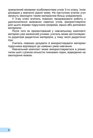 6
зу­мов­ле­ний віко­ви­ми особ­ли­вос­тя­ми учнів 3го кла­су, їхнім
досвідом у вив­ченні рідної мо­ви. На нас­туп­них ета­пах учні
зможуть ово­лодіти та­ким ма­теріалом більш усвідом­ле­но.
У 3му кла­сі вчи­тель по­ви­нен про­дов­жу­ва­ти ро­бо­ту з
удос­ко­на­лен­ня вимовних на­ви­чок учнів, ви­ко­рис­то­ву­ю­чи
для ць­о­го впра­ви підруч­ни­ка (зок­ре­ма, вірші) або до­поміжні
ма­теріали.
Після того як презентований у навчальному комплекті
матеріал уже засвоєний учнями, учитель може застосовува-
ти додаткові дидак­тичні матеріали, у тому числі дидактичні
ігри.
Учитель повинен дозувати й використовувати матеріал
підручника відповідно до наявних умов навчання.
Навчальний комплект може використовуватися в різних
типах шкіл з різною кількістю тижневих годин, відведених на
оволодіння мовою.
 
